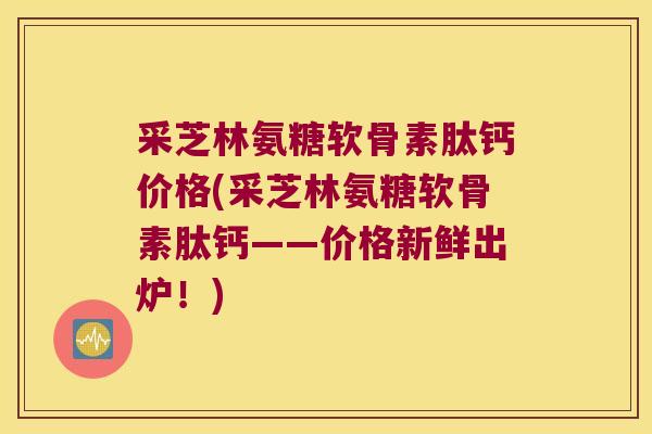 采芝林氨糖软骨素肽钙价格(采芝林氨糖软骨素肽钙——价格新鲜出炉!) 采芝林氨糖软骨素肽钙价格(采芝林氨糖软骨素肽钙——价格新鲜出炉!)