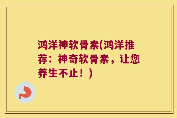 鸿洋神软骨素(鸿洋推荐：神奇软骨素，让您养生不止！)
