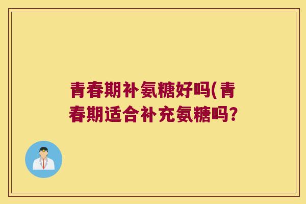 青春期补氨糖好吗(青春期适合补充氨糖吗? 青春期补氨糖好吗(青春期适合补充氨糖吗?