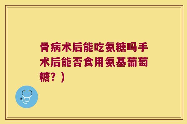 骨术后能吃氨糖吗手术后能否食用氨基葡萄糖?) 骨术后能吃氨糖吗手术后能否食用氨基葡萄糖?)