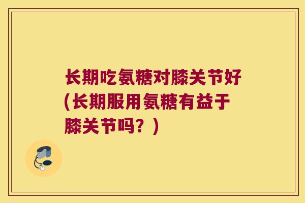 长期吃氨糖对膝关节好(长期服用氨糖有益于膝关节吗?) 长期吃氨糖对膝关节好(长期服用氨糖有益于膝关节吗?)