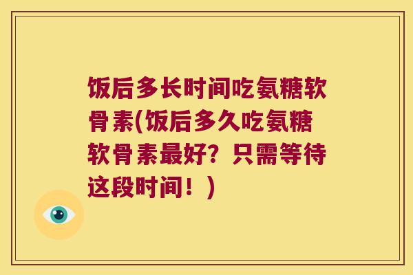 饭后多长时间吃氨糖软骨素(饭后多久吃氨糖软骨素好?只需等待这段时间!) 饭后多长时间吃氨糖软骨素(饭后多久吃氨糖软骨素好?只需等待这段时间!)