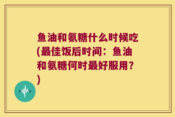 鱼油和氨糖什么时候吃(佳饭后时间：鱼油和氨糖何时好服用？)