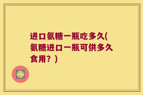 进口氨糖一瓶吃多久(氨糖进口一瓶可供多久食用?) 进口氨糖一瓶吃多久(氨糖进口一瓶可供多久食用?)