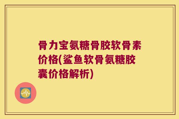 骨力宝氨糖骨胶软骨素价格(鲨鱼软骨氨糖胶囊价格解析) 骨力宝氨糖骨胶软骨素价格(鲨鱼软骨氨糖胶囊价格解析)