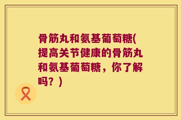 骨筋丸和氨基葡萄糖(提高关节健康的骨筋丸和氨基葡萄糖，你了解吗？)