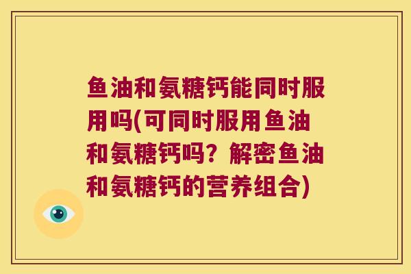 鱼油和氨糖钙能同时服用吗(可同时服用鱼油和氨糖钙吗？解密鱼油和氨糖钙的营养组合)