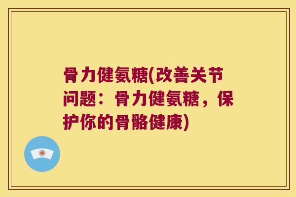 骨力健氨糖(改善关节问题：骨力健氨糖，保护你的骨骼健康)