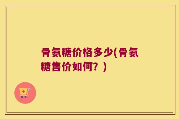 骨氨糖价格多少(骨氨糖售价如何?) 骨氨糖价格多少(骨氨糖售价如何?)
