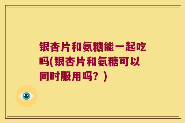 银杏片和氨糖能一起吃吗(银杏片和氨糖可以同时服用吗？)