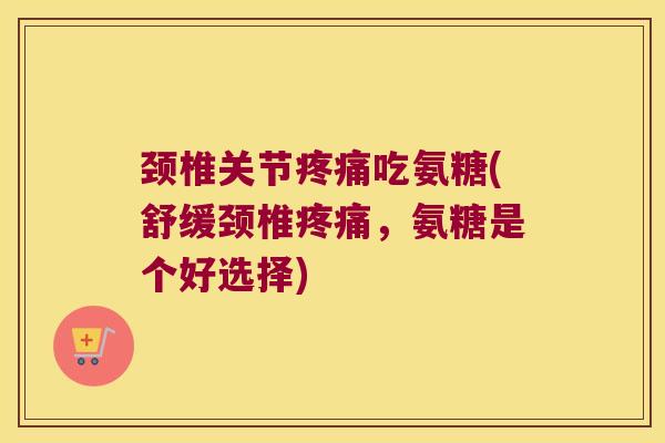 颈椎关节吃氨糖(舒缓颈椎,氨糖是个好选择) 颈椎关节吃氨糖(舒缓颈椎,氨糖是个好选择)
