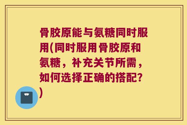 骨胶原能与氨糖同时服用(同时服用骨胶原和氨糖，补充关节所需，如何选择正确的搭配？)
