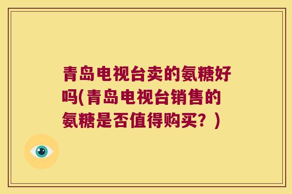 青岛电视台卖的氨糖好吗(青岛电视台销售的氨糖是否值得购买？)