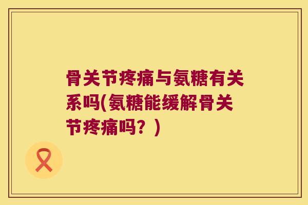 骨关节与氨糖有关系吗(氨糖能缓解骨关节吗？)