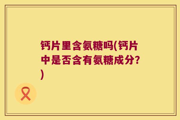 钙片里含氨糖吗(钙片中是否含有氨糖成分?) 钙片里含氨糖吗(钙片中是否含有氨糖成分?)