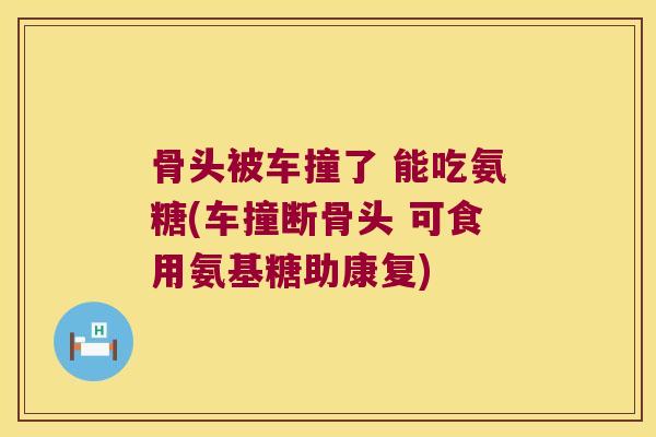 骨头被车撞了 能吃氨糖(车撞断骨头 可食用氨基糖助康复) 骨头被车撞了 能吃氨糖(车撞断骨头 可食用氨基糖助康复)