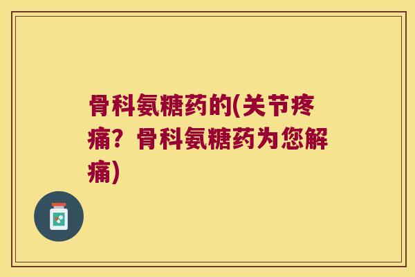 骨科氨糖药的(关节?骨科氨糖药为您解痛) 骨科氨糖药的(关节?骨科氨糖药为您解痛)