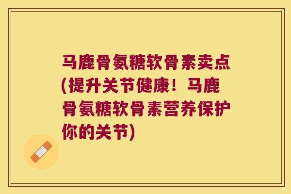 马鹿骨氨糖软骨素卖点(提升关节健康！马鹿骨氨糖软骨素营养保护你的关节)