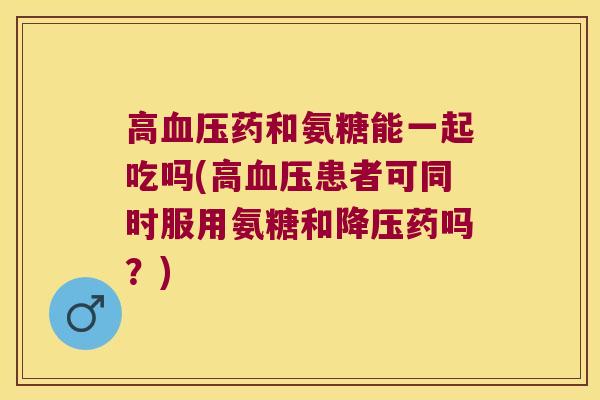 高药和氨糖能一起吃吗(高患者可同时服用氨糖和药吗?) 高药和氨糖能一起吃吗(高患者可同时服用氨糖和药吗?)