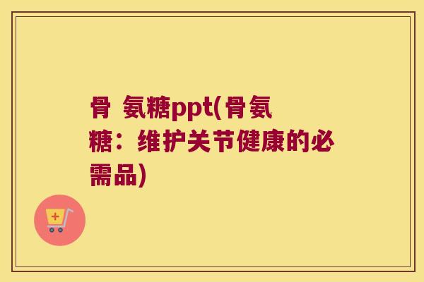 骨 氨糖ppt(骨氨糖：维护关节健康的必需品)