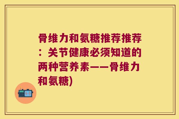 骨维力和氨糖推荐推荐：关节健康必须知道的两种营养素——骨维力和氨糖)