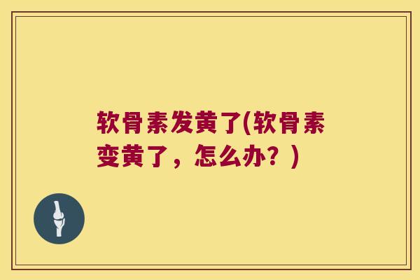 软骨素发黄了(软骨素变黄了,怎么办?) 软骨素发黄了(软骨素变黄了,怎么办?)
