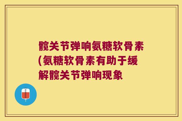 髋关节弹响氨糖软骨素(氨糖软骨素有助于缓解髋关节弹响现象 髋关节弹响氨糖软骨素(氨糖软骨素有助于缓解髋关节弹响现象