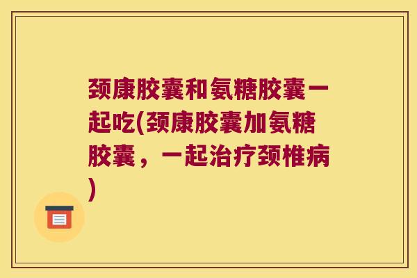 颈康胶囊和氨糖胶囊一起吃(颈康胶囊加氨糖胶囊，一起颈椎)