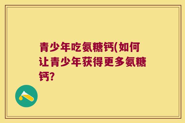 青少年吃氨糖钙(如何让青少年获得更多氨糖钙? 青少年吃氨糖钙(如何让青少年获得更多氨糖钙?