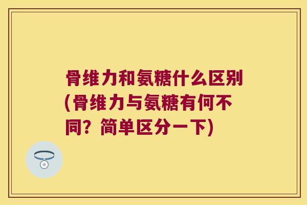 骨维力和氨糖什么区别(骨维力与氨糖有何不同?简单区分一下) 骨维力和氨糖什么区别(骨维力与氨糖有何不同?简单区分一下)