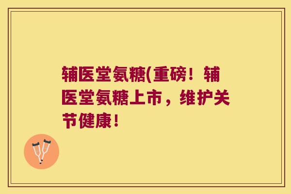 辅医堂氨糖(重磅！辅医堂氨糖上市，维护关节健康！