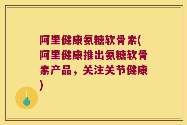 阿里健康氨糖软骨素(阿里健康推出氨糖软骨素产品，关注关节健康)