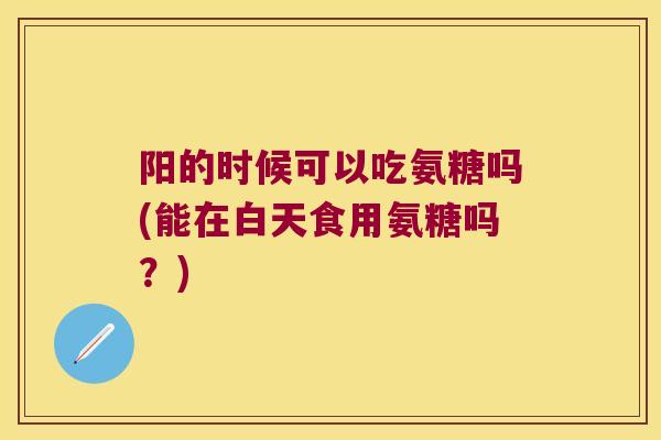 阳的时候可以吃氨糖吗(能在白天食用氨糖吗?) 阳的时候可以吃氨糖吗(能在白天食用氨糖吗?)
