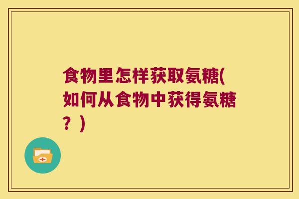 食物里怎样获取氨糖(如何从食物中获得氨糖?) 食物里怎样获取氨糖(如何从食物中获得氨糖?)