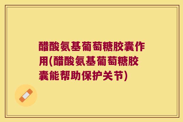 醋酸氨基葡萄糖胶囊作用(醋酸氨基葡萄糖胶囊能帮助保护关节)