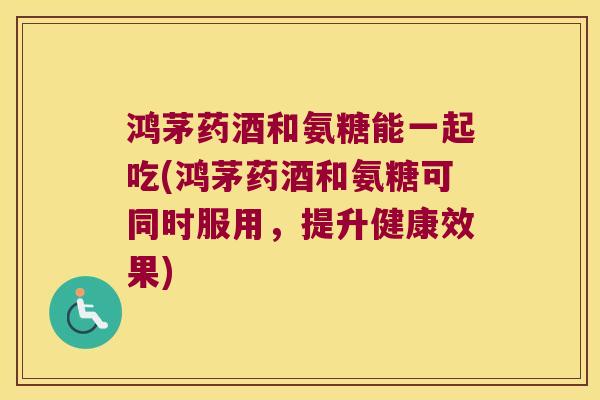 鸿茅药酒和氨糖能一起吃(鸿茅药酒和氨糖可同时服用,提升健康效果) 鸿茅药酒和氨糖能一起吃(鸿茅药酒和氨糖可同时服用,提升健康效果)