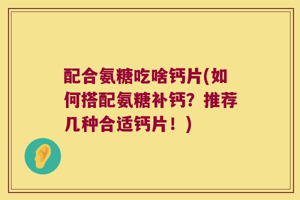配合氨糖吃啥钙片(如何搭配氨糖补钙?推荐几种合适钙片!) 配合氨糖吃啥钙片(如何搭配氨糖补钙?推荐几种合适钙片!)