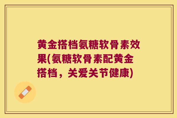 黄金搭档氨糖软骨素效果(氨糖软骨素配黄金搭档，关爱关节健康)