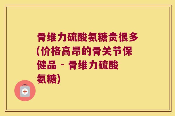 骨维力硫酸氨糖贵很多(价格高昂的骨关节保健品 - 骨维力硫酸氨糖)
