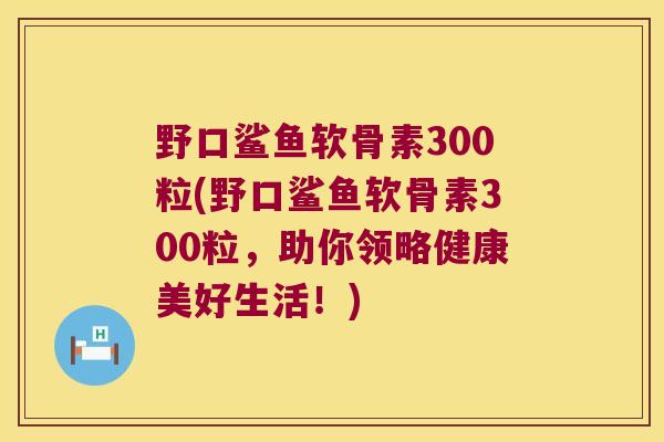 野口鲨鱼软骨素300粒(野口鲨鱼软骨素300粒,助你领略健康美好生活!) 野口鲨鱼软骨素300粒(野口鲨鱼软骨素300粒,助你领略健康美好生活!)