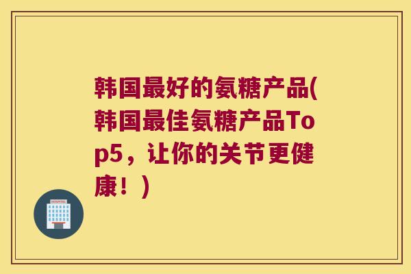 韩国好的氨糖产品(韩国佳氨糖产品Top5，让你的关节更健康！)