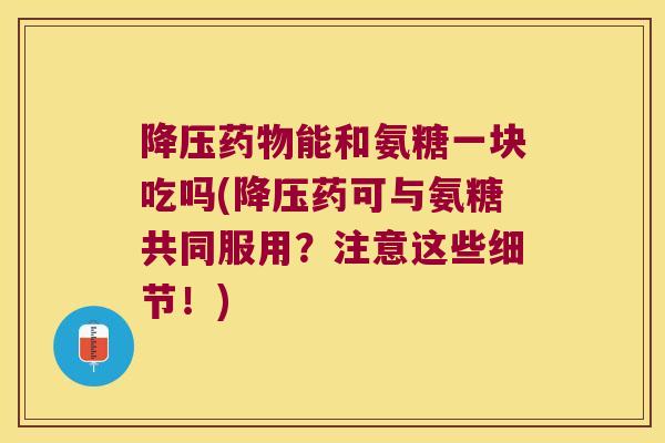 能和氨糖一块吃吗(药可与氨糖共同服用?注意这些细节!) 能和氨糖一块吃吗(药可与氨糖共同服用?注意这些细节!)
