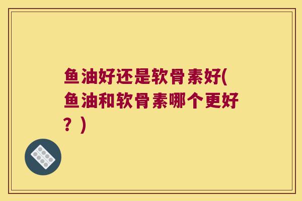 鱼油好还是软骨素好(鱼油和软骨素哪个更好？)