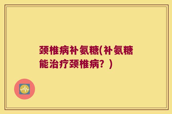 颈椎补氨糖(补氨糖能颈椎？)