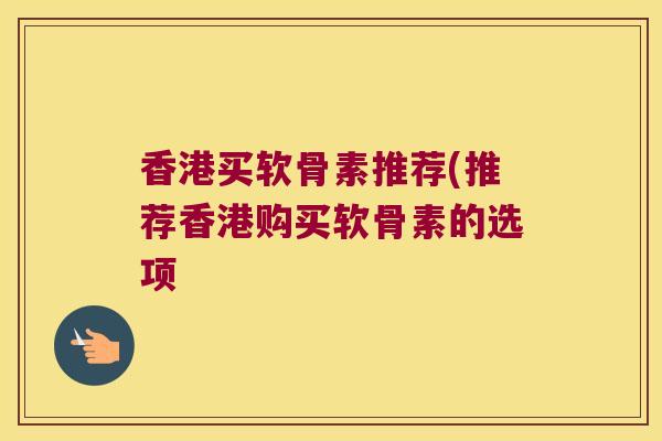 香港买软骨素推荐(推荐香港购买软骨素的选项 香港买软骨素推荐(推荐香港购买软骨素的选项