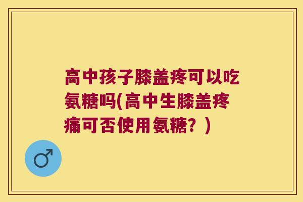 高中孩子膝盖疼可以吃氨糖吗(高中生膝盖可否使用氨糖?) 高中孩子膝盖疼可以吃氨糖吗(高中生膝盖可否使用氨糖?)