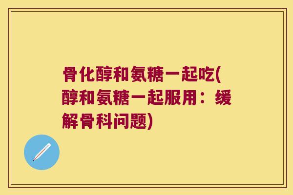 骨化醇和氨糖一起吃(醇和氨糖一起服用：缓解骨科问题)