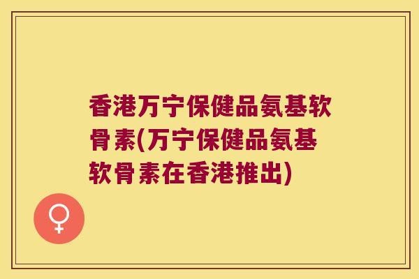 香港万宁保健品氨基软骨素(万宁保健品氨基软骨素在香港推出) 香港万宁保健品氨基软骨素(万宁保健品氨基软骨素在香港推出)