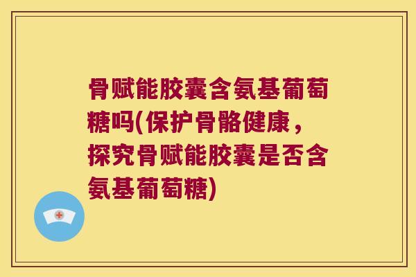 骨赋能胶囊含氨基葡萄糖吗(保护骨骼健康，探究骨赋能胶囊是否含氨基葡萄糖)