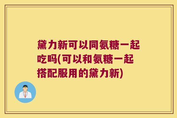 黛力新可以同氨糖一起吃吗(可以和氨糖一起搭配服用的黛力新)